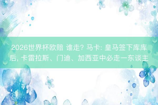2026世界杯欧赔 谁走? 马卡: 皇马签下库库后， 卡雷拉斯、门迪、加西亚中必走一东谈主