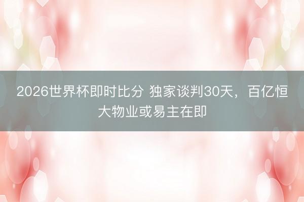 2026世界杯即时比分 独家谈判30天，百亿恒大物业或易主在即