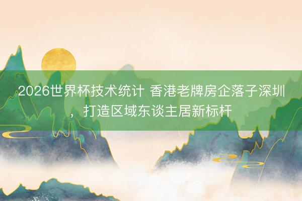 2026世界杯技术统计 香港老牌房企落子深圳，打造区域东谈主居新标杆