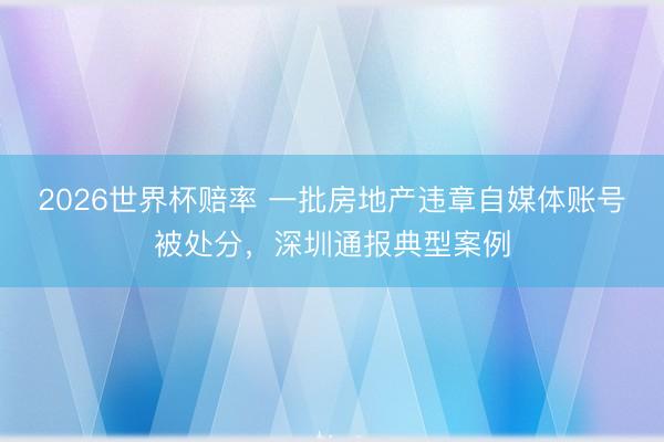 2026世界杯赔率 一批房地产违章自媒体账号被处分，深圳通报典型案例