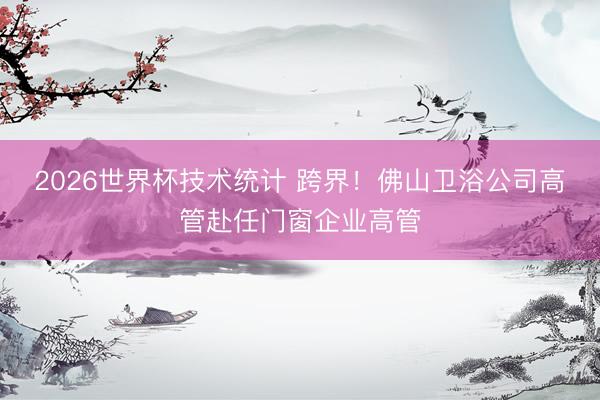 2026世界杯技术统计 跨界！佛山卫浴公司高管赴任门窗企业高管