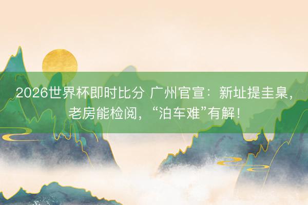 2026世界杯即时比分 广州官宣：新址提圭臬，老房能检阅，“泊车难”有解！