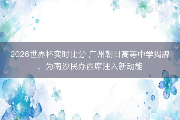 2026世界杯实时比分 广州朝日高等中学揭牌，为南沙民办西席注入新动能
