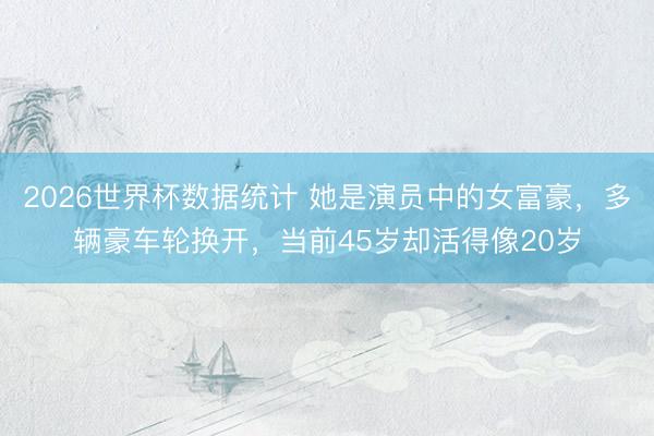 2026世界杯数据统计 她是演员中的女富豪，多辆豪车轮换开，当前45岁却活得像20岁
