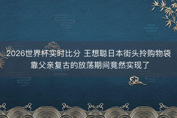 2026世界杯实时比分 王想聪日本街头拎购物袋 靠父亲复古的放荡期间竟然实现了