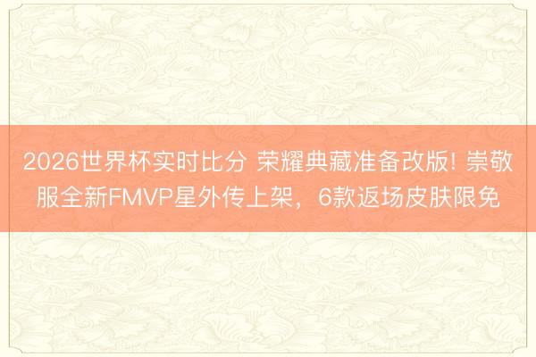 2026世界杯实时比分 荣耀典藏准备改版! 崇敬服全新FMVP星外传上架，6款返场皮肤限免