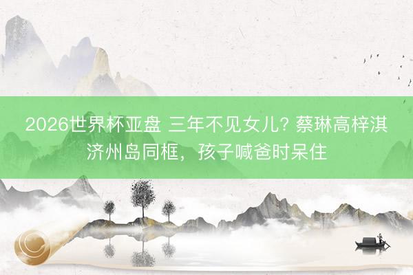 2026世界杯亚盘 三年不见女儿? 蔡琳高梓淇济州岛同框,孩子喊爸时呆住