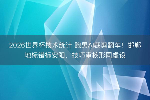 2026世界杯技术统计 跑男AI裁剪翻车！邯郸地标错标安阳，技巧审核形同虚设