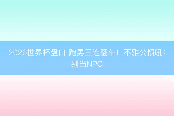 2026世界杯盘口 跑男三连翻车！不雅公愤吼：别当NPC
