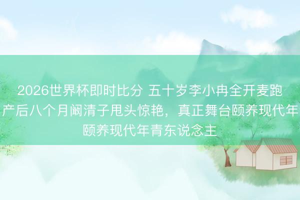 2026世界杯即时比分 五十岁李小冉全开麦跑调仍含笑，产后八个月阚清子甩头惊艳，真正舞台颐养现代年青东说念主