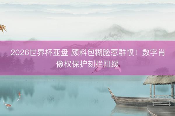 2026世界杯亚盘 颜料包糊脸惹群愤！数字肖像权保护刻拦阻缓