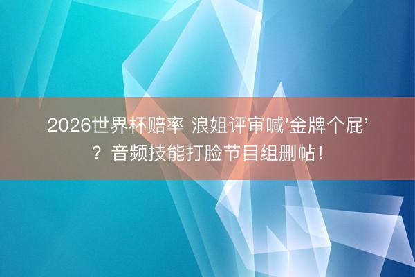 2026世界杯赔率 浪姐评审喊'金牌个屁'？音频技能打脸节目组删帖！