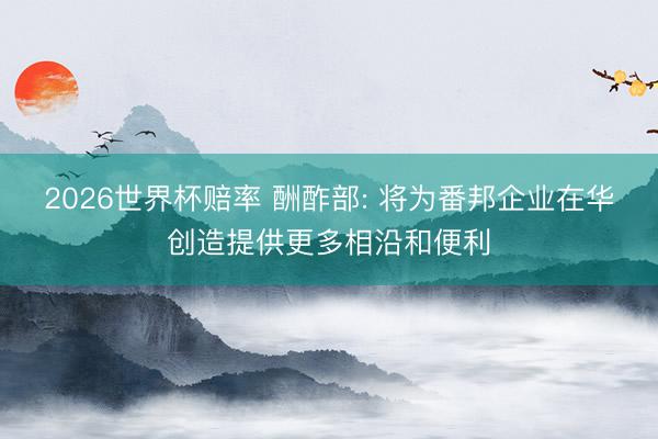 2026世界杯赔率 酬酢部: 将为番邦企业在华创造提供更多相沿和便利