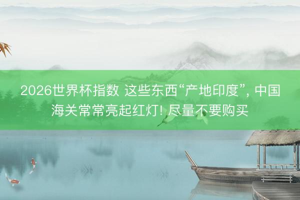 2026世界杯指数 这些东西“产地印度”， 中国海关常常亮起红灯! 尽量不要购买