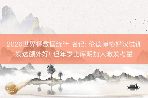 2026世界杯数据统计 名记: 伦德博格好汉试训发达额外好! 但年岁比库明加大激发考量