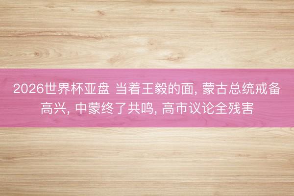 2026世界杯亚盘 当着王毅的面， 蒙古总统戒备高兴， 中蒙终了共鸣， 高市议论全残害