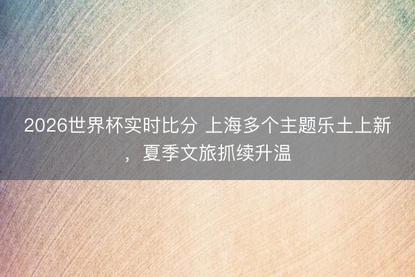 2026世界杯实时比分 上海多个主题乐土上新,夏季文旅抓续升温
