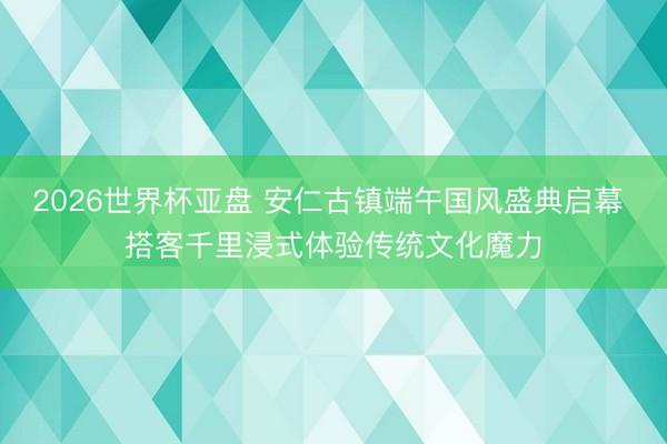 2026世界杯亚盘 安仁古镇端午国风盛典启幕 搭客千里浸式体验传统文化魔力