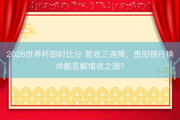 2026世界杯即时比分 营收三连降，贵阳银行换帅能否解增收之困？