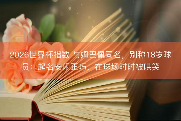 2026世界杯指数 与姆巴佩同名,别称18岁球员:起名安闲正巧,在球场时时被哄笑