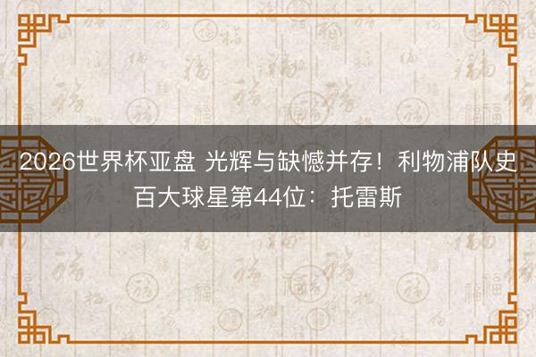 2026世界杯亚盘 光辉与缺憾并存!利物浦队史百大球星第44位:托雷斯